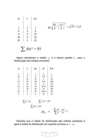 3
Xi² fi fiXi
2
1 1 1 σ=
4 2 8
9 3 27
16 2 32
25 1 25
Agora calculemos a média e o desvio padrão para a
distribuição das médias amostrais.
Xi fi Xifi Xi² Xi²fi
1 1 1 1 1
1,5 4 6 2,25 9
2 10 20 4 40
2,5 16 40 6,25 100
3 19 57 9 171
3,5 16 56 12,25 196
4 10 40 16 160
4,5 4 18 20,25 81
5 1 5 25 25
=
Perceba que a média da distribuição das médias amostrais é
igual à média da distribuição do conjunto universo: µ =
∑ = 93²fixi
15,133,1
9
27
9
93
2
==





−
∑ = 81fi
∑ = 243fixi
∑ = 783² fixi
3
81
243
==
∑
∑
fi
xifi
X
µ
X
µ
X
σX
µ
 