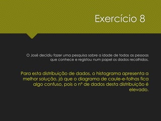 O José decidiu fazer uma pesquisa sobre a idade de todas as pessoas
que conhece e registou num papel os dados recolhidos.
Para esta distribuição de dados, o histograma apresenta a
melhor solução, já que o diagrama de caule-e-folhas fica
algo confuso, pois o nº de dados desta distribuição é
elevado.
Exercício 8
 