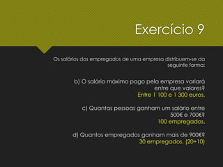 Exercício 9
Os salários dos empregados de uma empresa distribuem-se da
seguinte forma:
b) O salário máximo pago pela empresa variará
entre que valores?
Entre 1 100 e 1 300 euros.
c) Quantas pessoas ganham um salário entre
500€ e 700€?
100 empregados.
d) Quantos empregados ganham mais de 900€?
30 empregados. (20+10)
 