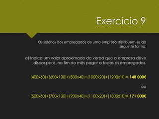 Exercício 9
Os salários dos empregados de uma empresa distribuem-se da
seguinte forma:
e) Indica um valor aproximado da verba que a empresa deve
dispor para, no fim do mês pagar a todos os empregados.
(400x60)+(600x100)+(800x40)+(1000x20)+(1200x10)= 148 000€
ou
(500x60)+(700x100)+(900x40)+(1100x20)+(1300x10)= 171 000€
 