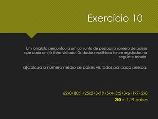 Um jornalista perguntou a um conjunto de pessoas o número de países
que cada um já tinha visitado. Os dados recolhidos foram registados na
seguinte tabela.
62x0+80x1+25x2+3x19+5x4+3x5+3x6+1x7+2x8
200 = 1,19 países
a)Calcula o número médio de países visitados por cada pessoa.
Exercício 10
 