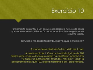 Um jornalista perguntou a um conjunto de pessoas o número de países
que cada um já tinha visitado. Os dados recolhidos foram registados na
seguinte tabela.
b) Qual a moda desta distribuição? E qual a mediana?
A moda desta distribuição foi a visita de 1 país.
A mediana é de 1. Como esta distribuição é de 200
dados, procura-se o dado que esteja na centésima posição. Em
“0 países” já percorremos 62 dados, mas em “1 país” já
percorremos mais que 100, logo a mediana é de 1 país visitado.
Exercício 10
 