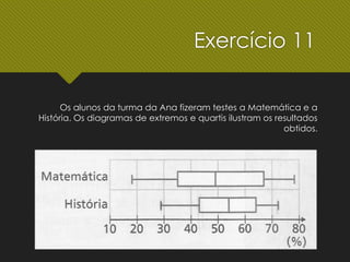 Os alunos da turma da Ana fizeram testes a Matemática e a
História. Os diagramas de extremos e quartis ilustram os resultados
obtidos.
Exercício 11
 