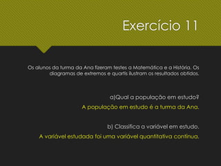 Os alunos da turma da Ana fizeram testes a Matemática e a História. Os
diagramas de extremos e quartis ilustram os resultados obtidos.
a)Qual a população em estudo?
A população em estudo é a turma da Ana.
b) Classifica a variável em estudo.
A variável estudada foi uma variável quantitativa contínua.
Exercício 11
 