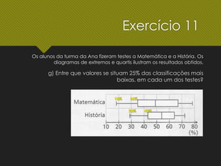 g) Entre que valores se situam 25% das classificações mais
baixas, em cada um dos testes?
Exercício 11
Os alunos da turma da Ana fizeram testes a Matemática e a História. Os
diagramas de extremos e quartis ilustram os resultados obtidos.
 