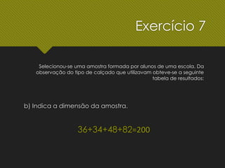 b) Indica a dimensão da amostra.
36+34+48+82=200
Selecionou-se uma amostra formada por alunos de uma escola. Da
observação do tipo de calçado que utilizavam obteve-se a seguinte
tabela de resultados:
Exercício 7
 