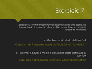 c) Qual é a moda desta distribuição?
O dado mais frequente nesta distribuição foi “Sandálias”.
d) Podemos calcular a média e a mediana desta distribuição?
Justifica.
Não, pois a distribuição é de uma variável qualitativa.
Exercício 7
Selecionou-se uma amostra formada por alunos de uma escola. Da
observação do tipo de calçado que utilizavam obteve-se a seguinte
tabela de resultados:
 