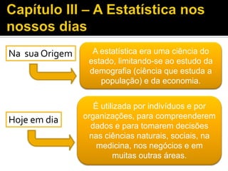 Na sua Origem A estatística era uma ciência do
estado, limitando-se ao estudo da
demografia (ciência que estuda a
população) e da economia.
Hoje em dia
É utilizada por indivíduos e por
organizações, para compreenderem
dados e para tomarem decisões
nas ciências naturais, sociais, na
medicina, nos negócios e em
muitas outras áreas.
 