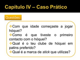 Com que idade começaste a jogar
hóquei?
Como é que tiveste o primeiro
contacto com o hóquei?
Qual é o teu clube de hóquei em
patins preferido?
Qual é a marca de stick que utilizas?
Questões:
 