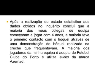  Após a realização do estudo estatístico aos
dados obtidos no inquérito concluí que a
maioria dos meus colegas de equipa
começaram a jogar com 4 anos, a maioria teve
o primeiro contacto com o hóquei através de
uma demonstração de hóquei realizada na
creche que frequentavam. A maioria dos
jogadores da minha equipa é adepta do Futebol
Clube do Porto e utiliza sticks da marca
Azemad.
 