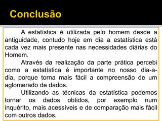 A estatística é utilizada pelo homem desde a
antiguidade, contudo hoje em dia a estatística está
cada vez mais presente nas necessidades diárias do
Homem.
Através da realização da parte prática percebi
como a estatística é importante no nosso dia-a-
dia, porque torna mais fácil a compreensão de um
aglomerado de dados.
Utilizando as técnicas da estatística podemos
tornar os dados obtidos, por exemplo num
inquérito, mais acessíveis e de comparação mais fácil
com outros dados.
 