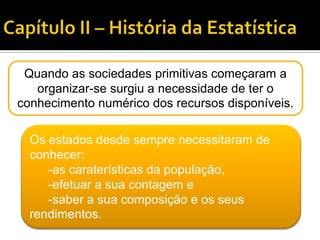 Quando as sociedades primitivas começaram a
organizar-se surgiu a necessidade de ter o
conhecimento numérico dos recursos disponíveis.
Os estados desde sempre necessitaram de
conhecer:
-as caraterísticas da população,
-efetuar a sua contagem e
-saber a sua composição e os seus
rendimentos.
 