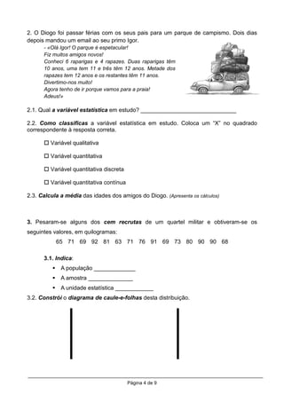 2. O Diogo foi passar férias com os seus pais para um parque de campismo. Dois dias
depois mandou um email ao seu primo Igor.
      - «Olá Igor! O parque é espetacular!
      Fiz muitos amigos novos!
      Conheci 6 raparigas e 4 rapazes. Duas raparigas têm
      10 anos, uma tem 11 e três têm 12 anos. Metade dos
      rapazes tem 12 anos e os restantes têm 11 anos.
      Divertimo-nos muito!
      Agora tenho de ir porque vamos para a praia!
      Adeus!»

2.1. Qual a variável estatística em estudo? ______________________________

2.2. Como classificas a variável estatística em estudo. Coloca um “X” no quadrado
correspondente à resposta correta.

         Variável qualitativa

         Variável quantitativa

         Variável quantitativa discreta

         Variável quantitativa contínua

2.3. Calcula a média das idades dos amigos do Diogo. (Apresenta os cálculos)



3. Pesaram-se alguns dos cem recrutas de um quartel militar e obtiveram-se os
seguintes valores, em quilogramas:
           65 71 69 92 81 63 71 76 91 69 73 80 90 90 68

      3.1. Indica:
             A população _____________
             A amostra ______________
             A unidade estatística ____________
3.2. Constrói o diagrama de caule-e-folhas desta distribuição.




                                          Página 4 de 9
 
