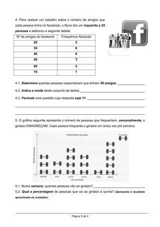 4. Para realizar um trabalho sobre o número de amigos que
cada pessoa tinha no facebook, o Nuno fez um inquérito a 25
pessoas e elaborou a seguinte tabela:
Nº de amigos do facebook      Frequência Absoluta
             20                           5
             30                           6
             40                           8
             50                           ?
             60                           2
             70                           1


4.1. Determina quantas pessoas responderam que tinham 50 amigos. _______________

4.2. Indica a moda deste conjunto de dados.____________________________________

4.3. Formula uma questão cuja resposta seja 11. ________________________________

________________________________________________________________________

________________________________________________________________________

5. O gráfico seguinte apresenta o número de pessoas que frequentam, semanalmente, o
ginásio EMAGREÇAM. Cada pessoa frequenta o ginásio um única vez pró semana.




5.1. Numa semana, quantas pessoas vão ao ginásio?_____________________________
5.2. Qual a percentagem de pessoas que vai ao ginásio à quinta? (Apresenta o resultado
aproximado às unidades).




                                        Página 5 de 9
 