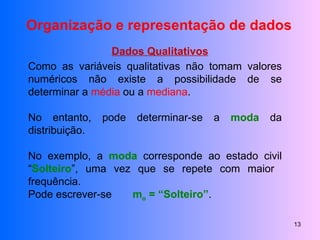 Organização e representação de dados Dados Qualitativos Como as variáveis qualitativas não tomam valores numéricos não existe a possibilidade de se determinar a  média  ou a  mediana . No entanto, pode determinar-se a  moda  da distribuição. No exemplo, a  moda  corresponde ao estado civil “ Solteiro ”, uma vez que se repete com maior  frequência. Pode escrever-se  m o  = “Solteiro” . 