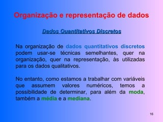 Organização e representação de dados Dados Quantitativos Discretos Na organização de  dados quantitativos discretos  podem usar-se técnicas semelhantes, quer na organização, quer na representação, às utilizadas para os dados qualitativos. No entanto, como estamos a trabalhar com variáveis que assumem valores numéricos, temos a possibilidade de determinar, para além da  moda , também a  média  e a  mediana . 