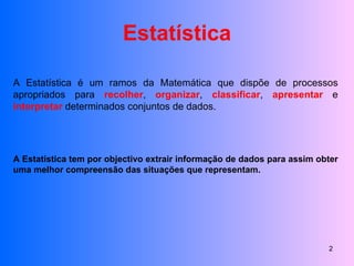 Estatística A Estatística é um ramos da Matemática que dispõe de processos apropriados para  recolher ,  organizar ,  classificar ,  apresentar  e  interpretar  determinados conjuntos de dados. A Estatística tem por objectivo extrair informação de dados para assim obter uma melhor compreensão das situações que representam. 