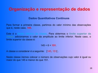 Organização e representação de dados Dados Quantitativos Contínuos Para formar a primeira classe, partimos do valor mínimo das observações que é, neste caso,  145 . Este é o  limite inferior da classe . Para obtermos o  limite superior da classe  adicionamos o valor da amplitude ao limite inferior. Neste caso, o limite superior da classe é: 145 + 6 =  151 . A classe a considerar é a seguinte:  [ 145 ,  151 [ . Nesta classe iremos colocar o número de observações cujo valor é igual ou maior do que 145 e menor do que 151. 
