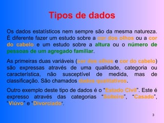 Tipos de dados Os dados estatísticos nem sempre são da mesma natureza. É diferente fazer um estudo sobre a  cor dos olhos  ou a  cor do cabelo  e um estudo sobre a  altura  ou o  número de pessoas de um agregado familiar . As primeiras duas variáveis ( cor dos olhos  e  cor do cabelo ) são expressas através de uma qualidade, categoria ou característica, não susceptível de medida, mas de classificação. São chamados  dados qualitativos . Outro exemplo deste tipo de dados é o “ Estado Civil ”. Este é expresso através das categorias “ Solteiro ”, “ Casado ”, “ Viúvo ” e “ Divorciado ”. 
