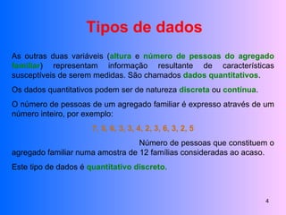 Tipos de dados As outras duas variáveis ( altura  e  número de pessoas do agregado familiar ) representam informação resultante de características susceptíveis de serem medidas. São chamados  dados quantitativos . Os dados quantitativos podem ser de natureza  discreta  ou  contínua . O número de pessoas de um agregado familiar é expresso através de um número inteiro, por exemplo:  7, 5, 6, 3, 3, 4, 2, 3, 6, 3, 2, 5 Número de pessoas que constituem o agregado familiar numa amostra de 12 famílias consideradas ao acaso. Este tipo de dados é  quantitativo discreto. 