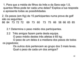 1. Para que a média de filhos da Inês e da Sara seja 1,5, quantos filhos pode ter cada uma delas? Explica a tua resposta e apresenta todas as possibilidades . 2. Os pesos (em Kg) de 15 participantes numa prova de golf são os seguintes: 86  84  73  72  72  69  73  60  73  75  66  58  66  65  85 2.1 Determina o peso médio dos participantes. 2.2  Três amigos fazem parte desta equipa. O peso médio destes três atletas é 65 kg;  O peso de um deles é a mediana dos pesos de todos os jogadores;  Os outros dois pertencem ao grupo dos 3 mais leves. Qual o peso de cada um dos amigos? 