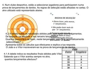 4. Num clube desportivo, estão a seleccionar jogadores para participarem numa prova de lançamentos de dardos. As regras de selecção estão afixadas no cartaz. O alvo utilizado está representado abaixo. O João e o Vítor inscreveram-se na prova de lançamento de dardos. 4.1 A tabela indica os resultados finais obtidos pelo Vítor. Sabendo que o Vítor acertou sempre no alvo, quantos lançamentos efectuou? 4.2 A tabela indica os resultados obtidos pelo João após dois lançamentos.  De seguida, vai efectuar o seu terceiro lançamento. Quantos pontos terá de fazer, neste lançamento, para ficar automaticamente seleccionado? Apresenta todos os cálculos que efectuares e explica a tua resposta. Vítor Pontos Frequência 31 1 32 2 33 1 34 4 35 0 João Pontos Frequência 31 1 32 0 33 0 34 1 35 0 