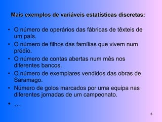 Mais exemplos de variáveis estatísticas discretas: O número de operários das fábricas de têxteis de um país. O número de filhos das famílias que vivem num prédio. O número de contas abertas num mês nos diferentes bancos. O número de exemplares vendidos das obras de Saramago. Número de golos marcados por uma equipa nas diferentes jornadas de um campeonato. … 