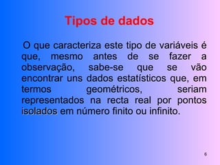 O que caracteriza este tipo de variáveis é que, mesmo antes de se fazer a observação, sabe-se que se vão encontrar uns dados estatísticos que, em termos geométricos, seriam representados na recta real por pontos  isolados  em número finito ou infinito. Tipos de dados 