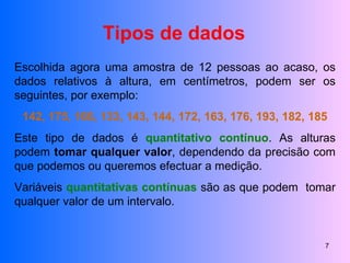 Tipos de dados Escolhida agora uma amostra de 12 pessoas ao acaso, os dados relativos à altura, em centímetros, podem ser os seguintes, por exemplo:  142, 175, 166, 133, 143, 144, 172, 163, 176, 193, 182, 185 Este tipo de dados é  quantitativo contínuo . As alturas podem  tomar qualquer valor , dependendo da precisão com que podemos ou queremos efectuar a medição. Variáveis  quantitativas contínuas  são as que podem  tomar qualquer valor de um intervalo. 