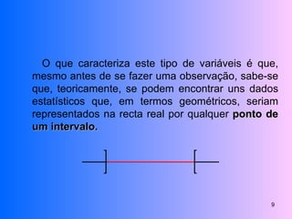 O que caracteriza este tipo de variáveis é que, mesmo antes de se fazer uma observação, sabe-se que, teoricamente, se podem encontrar uns dados estatísticos que, em termos geométricos, seriam representados na recta real por qualquer  ponto de um intervalo. 