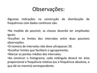 Observações:
Algumas indicações na construção de distribuição de
frequências com dados contínuos são:

•Na medida do possível, as classes deverão ter amplitudes
iguais.
•Escolher os limites dos intervalos entre duas possíveis
observações.
•O número de intervalos não deve ultrapassar 20.
•Escolher limites que facilitem o agrupamento.
•Marcar os pontos médios dos intervalos.
•Ao construir o histograma, cada retângulo deverá ter área
proporcional à frequência relativa (ou à frequência absoluta, o
que dá no mesmo) correspondente.
 