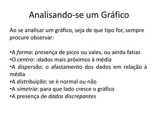 Analisando-se um Gráfico
Ao se analisar um gráfico, seja de que tipo for, sempre
procure observar:

•A forma: presença de picos ou vales, ou ainda fatias
•O centro: :dados mais próximos à média
•A dispersão: o afastamento dos dados em relação à
média
•A distribuição: se é normal ou não
•A simetria: para que lado cresce o gráfico
•A presença de dados discrepantes
 