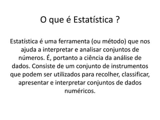 O que é Estatística ?

Estatística é uma ferramenta (ou método) que nos
    ajuda a interpretar e analisar conjuntos de
   números. É, portanto a ciência da análise de
 dados. Consiste de um conjunto de instrumentos
que podem ser utilizados para recolher, classificar,
   apresentar e interpretar conjuntos de dados
                    numéricos.
 