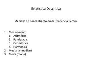 Estatística Descritiva


       Medidas de Concentração ou de Tendência Central


1. Média (mean)
   1. Aritmética
   2. Ponderada
   3. Geométrica
   4. Harmônica
2. Mediana (median)
3. Moda (mode)
 