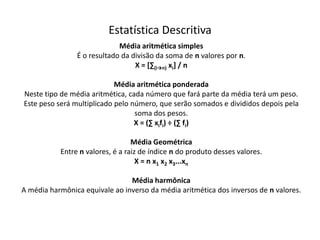 Estatística Descritiva
                             Média aritmética simples
                É o resultado da divisão da soma de n valores por n.
                                  X = [∑(i→n) xi] / n

                            Média aritmética ponderada
Neste tipo de média aritmética, cada número que fará parte da média terá um peso.
Este peso será multiplicado pelo número, que serão somados e divididos depois pela
                                  soma dos pesos.
                                  X = (∑ xifi) ÷ (∑ fi)

                                  Média Geométrica
           Entre n valores, é a raiz de índice n do produto desses valores.
                                    X = n x1 x2 x3...xn

                                Média harmônica
A média harmônica equivale ao inverso da média aritmética dos inversos de n valores.
 