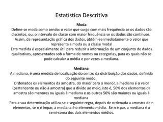 Estatística Descritiva
                                        Moda
Define-se moda como sendo: o valor que surge com mais frequência se os dados são
discretos, ou, o intervalo de classe com maior frequência se os dados são contínuos.
  Assim, da representação gráfica dos dados, obtém-se imediatamente o valor que
                         representa a moda ou a classe modal
Esta medida é especialmente útil para reduzir a informação de um conjunto de dados
qualitativos, apresentados sob a forma de nomes ou categorias, para os quais não se
                     pode calcular a média e por vezes a mediana.

                                       Mediana
A mediana, é uma medida de localização do centro da distribuição dos dados, definida
                                  do seguinte modo:
   Ordenados os elementos da amostra, do maior para o menor, a mediana é o valor
  (pertencente ou não à amostra) que a divide ao meio, isto é, 50% dos elementos da
   amostra são menores ou iguais à mediana e os outros 50% são maiores ou iguais à
                                       mediana
Para a sua determinação utiliza-se a seguinte regra, depois de ordenada a amostra de n
  elementos, se n é ímpar, a mediana é o elemento médio. Se n é par, a mediana é a
                       semi-soma dos dois elementos médios.
 