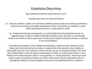 Estatística Descritiva
                       Que medida de tendência central devemos usar ?

                           A escolha deve levar em conta três fatores:

a) O tipo de variável: a média só é realmente confiável quando usada com variáveis quantitativas
     contínuas ou discretas; para dados qualitativos ordinais, recomenda-se a mediana, e, para
                         dados qualitativos nominais, a moda pode ser usada;

    b) O tipo de distribuição de frequência: se a distribuição for enviesada positivamente ou
      negativamente, a moda e a mediana diferirão da média; assim, somente se a distribuição
   tender a ser simétrica valerá a pena usar a média como medida central; do contrário, a mediana
                                         é mais recomendável;

  c) Os objetivos da análise: Como medida de localização, a mediana é mais robusta do que a
   média, pois não é tão sensível aos dados. A mediana não é tão sensível, como a média, às
observações que são muito maiores ou muito menores do que as restantes (outliers). Por outro
lado a média reflete o valor de todas as observações. A média, ao contrário da mediana, é uma
medida muito influenciada por valores "muito grandes" ou "muito pequenos", mesmo que estes
  valores surjam em pequeno número na amostra. Estes valores são os responsáveis pela má
   utilização da média em muitas situações em que teria mais significado utilizar a mediana.
 