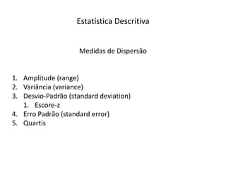 Estatística Descritiva


                    Medidas de Dispersão


1. Amplitude (range)
2. Variância (variance)
3. Desvio-Padrão (standard deviation)
   1. Escore-z
4. Erro Padrão (standard error)
5. Quartis
 