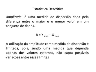 Estatística Descritiva

Amplitude: é uma medida de dispersão dada pela
diferença entre o maior e o menor valor em um
conjunto de dados.

                  R = X max – X min

A utilização da amplitude como medida de dispersão é
limitada, pois, sendo uma medida que depende
apenas dos valores externos, não capta possíveis
variações entre esses limites
 