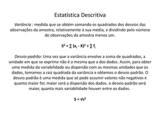 Estatística Descritiva
  Variância : medida que se obtém somando os quadrados dos desvios das
observações da amostra, relativamente à sua média, e dividindo pelo número
                   de observações da amostra menos um.

                           S2 = ∑ (xi - X)2 ÷ ∑ fi

   Desvio-padrão: Uma vez que a variância envolve a soma de quadrados, a
unidade em que se exprime não é a mesma que a dos dados. Assim, para obter
 uma medida da variabilidade ou dispersão com as mesmas unidades que os
 dados, tomamos a raiz quadrada da variância e obtemos o desvio padrão. O
  desvio padrão é uma medida que só pode assumir valores não negativos e
   quanto maior for, maior será a dispersão dos dados. o desvio padrão será
          maior, quanta mais variabilidade houver entre os dados.

                                   S = √s2
 