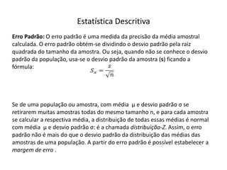 Estatística Descritiva
Erro Padrão: O erro padrão é uma medida da precisão da média amostral
calculada. O erro padrão obtém-se dividindo o desvio padrão pela raiz
quadrada do tamanho da amostra. Ou seja, quando não se conhece o desvio
padrão da população, usa-se o desvio padrão da amostra (s) ficando a
fórmula:




Se de uma população ou amostra, com média µ e desvio padrão σ se
retirarem muitas amostras todas do mesmo tamanho n, e para cada amostra
se calcular a respectiva média, a distribuição de todas essas médias é normal
com média µ e desvio padrão σ: é a chamada distribuição-Z. Assim, o erro
padrão não é mais do que o desvio padrão da distribuição das médias das
amostras de uma população. A partir do erro padrão é possível estabelecer a
margem de erro .
 
