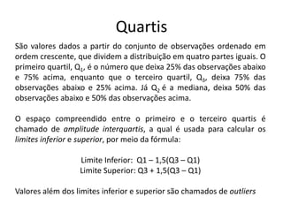 Quartis
São valores dados a partir do conjunto de observações ordenado em
ordem crescente, que dividem a distribuição em quatro partes iguais. O
primeiro quartil, Q1, é o número que deixa 25% das observações abaixo
e 75% acima, enquanto que o terceiro quartil, Q3, deixa 75% das
observações abaixo e 25% acima. Já Q2 é a mediana, deixa 50% das
observações abaixo e 50% das observações acima.

O espaço compreendido entre o primeiro e o terceiro quartis é
chamado de amplitude interquartis, a qual é usada para calcular os
limites inferior e superior, por meio da fórmula:

                  Limite Inferior: Q1 – 1,5(Q3 – Q1)
                  Limite Superior: Q3 + 1,5(Q3 – Q1)

Valores além dos limites inferior e superior são chamados de outliers
 