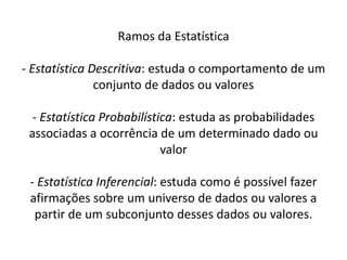 Ramos da Estatística

- Estatística Descritiva: estuda o comportamento de um
               conjunto de dados ou valores

  - Estatística Probabilística: estuda as probabilidades
 associadas a ocorrência de um determinado dado ou
                            valor

 - Estatística Inferencial: estuda como é possível fazer
 afirmações sobre um universo de dados ou valores a
  partir de um subconjunto desses dados ou valores.
 