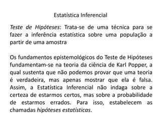Estatística Inferencial
Teste de Hipóteses: Trata-se de uma técnica para se
fazer a inferência estatística sobre uma população a
partir de uma amostra

Os fundamentos epistemológicos do Teste de Hipóteses
fundamentam-se na teoria da ciência de Karl Popper, a
qual sustenta que não podemos provar que uma teoria
é verdadeira, mas apenas mostrar que ela é falsa.
Assim, a Estatística Inferencial não indaga sobre a
certeza de estarmos certos, mas sobre a probabilidade
de estarmos errados. Para isso, estabelecem as
chamadas hipóteses estatísticas.
 