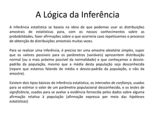 A Lógica da Inferência
A inferência estatística se baseia na ideia de que podemos usar as distribuições
amostrais de estatísticas para, com os nossos conhecimentos sobre as
probabilidades, fazer afirmações sobre o que ocorreria caso repetíssemos o processo
de obtenção de distribuições amostrais muitas vezes.

Para se realizar uma inferência, é preciso ter uma amostra aleatória simples, supor
que os valores possíveis para os parâmetros (variáveis) apresentem distribuição
normal (ou o mais próximo possível da normalidade) e que conheçamos o desvio-
padrão da população, mesmo que a média desta população seja desconhecida
(repare que estamos falando de média e desvio-padrão da população, e não da
amostra).

Existem dois tipos básicos de inferência estatística, os intervalos de confiança, usados
para se estimar o valor de um parâmetro populacional desconhecido, e os testes de
significância, usados para se avaliar a evidência fornecida pelos dados sobre alguma
afirmação relativa à população (afirmação expressa por meio das hipóteses
estatísticas)
 
