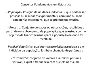 Conceitos Fundamentais em Estatística

- População: Coleção de unidades individuais, que podem ser
   pessoas ou resultados experimentais, com uma ou mais
     características comuns, que se pretendem estudar.

 - Amostra: Conjunto de dados ou observações, recolhidos a
partir de um subconjunto da população, que se estuda com o
   objetivo de tirar conclusões para a população de onde foi
                            recolhida.

 Variável Estatística: qualquer característica associada a um
  indivíduo ou população. Também chamada de parâmetro

   - Distribuição: conjunto de valores assumidos por uma
     variável, e qual a frequência com que ela os assume
 