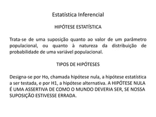 Estatística Inferencial
                     HIPÓTESE ESTATÍSTICA

Trata-se de uma suposição quanto ao valor de um parâmetro
populacional, ou quanto à natureza da distribuição de
probabilidade de uma variável populacional.

                     TIPOS DE HIPÓTESES

Designa-se por Ho, chamada hipótese nula, a hipótese estatística
a ser testada, e por H1, a hipótese alternativa. A HIPÓTESE NULA
É UMA ASSERTIVA DE COMO O MUNDO DEVERIA SER, SE NOSSA
SUPOSIÇÃO ESTIVESSE ERRADA.
 