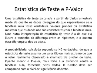Estatística de Teste e P-Valor
Uma estatística de teste calculada a partir de dados amostrais
mede de quanto os dados divergem do que esperaríamos se a
hipótese nula fosse verdadeira. Valores grandes da estatística
mostram que os dados não são consistentes com a hipótese nula.
Uma outra interpretação da estatística de teste é a de que ela
ilustra o tamanho da diferença entre as hipóteses, e o quanto
essa diferença se deu ao acaso.

A probabilidade, calculada supondo-se H0 verdadeira, de que a
estatística de teste assuma um valor tão ou mais extremo do que
o valor realmente observado é chamado de p-valor do teste.
Quanto menor o P-valor, mais forte é a evidência contra a
hipótese nula, fornecida pelos dados. O P-valor deve ser
comparado com o nível de significância do teste.
 