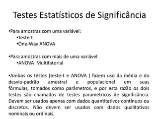 Testes Estatísticos de Significância
•Para amostras com uma variável:
    •Teste-t
    •One-Way ANOVA

•Para amostras com mais de uma variável
    •ANOVA Multifatorial

•Ambos os testes (teste-t e ANOVA ) fazem uso da média e do
desvio-padrão    amostral     e  populacional    em     suas
fórmulas, tomados como parâmetros, e por esta razão os dois
testes são chamados de testes paramétricos de significância.
Devem ser usados apenas com dados quantitativos contínuos ou
discretos. Não devem ser usados com dados qualitativos
nominais ou ordinais.
 