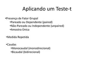 Aplicando um Teste-t
•Presença de Fator Grupal
    •Pareado ou Dependente (paired)
    •Não-Pareado ou Independente (unpaired)
    •Amostra Única

•Medida Repetida

•Caudas
   •Monocaudal (monodirecional)
   •Bicaudal (bidirecional)
 